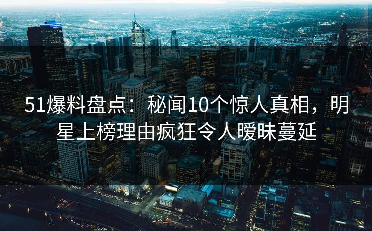 51爆料盘点：秘闻10个惊人真相，明星上榜理由疯狂令人暧昧蔓延
