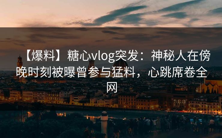 【爆料】糖心vlog突发：神秘人在傍晚时刻被曝曾参与猛料，心跳席卷全网