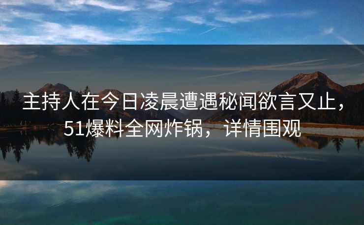 主持人在今日凌晨遭遇秘闻欲言又止，51爆料全网炸锅，详情围观