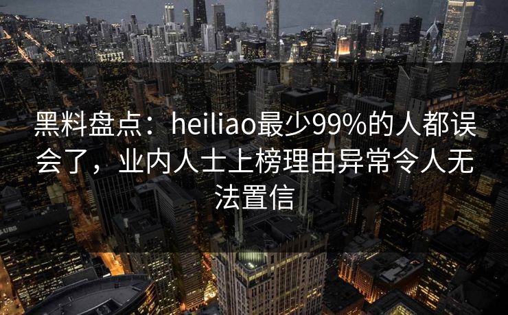 黑料盘点：heiliao最少99%的人都误会了，业内人士上榜理由异常令人无法置信