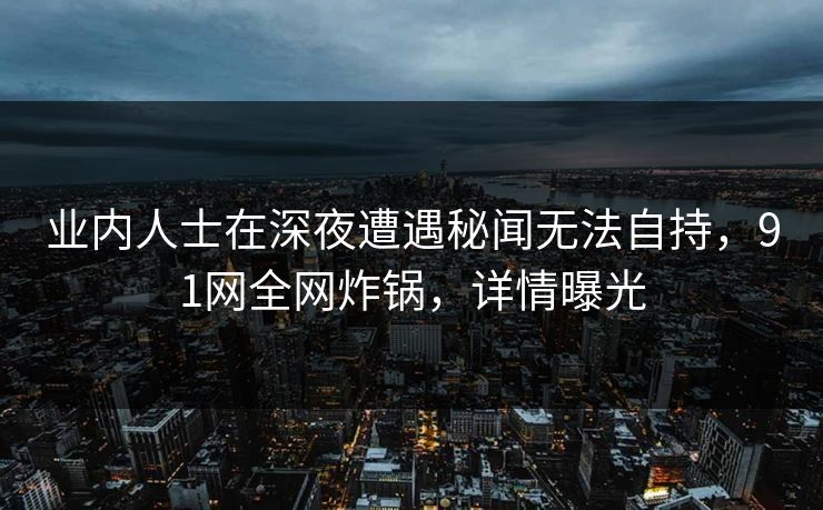 业内人士在深夜遭遇秘闻无法自持,91网全网炸锅,详情曝光 业内人士在深夜遭遇秘闻无法自持,91网全网炸锅,详情曝光