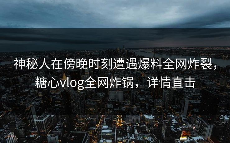 神秘人在傍晚时刻遭遇爆料全网炸裂，糖心vlog全网炸锅，详情直击