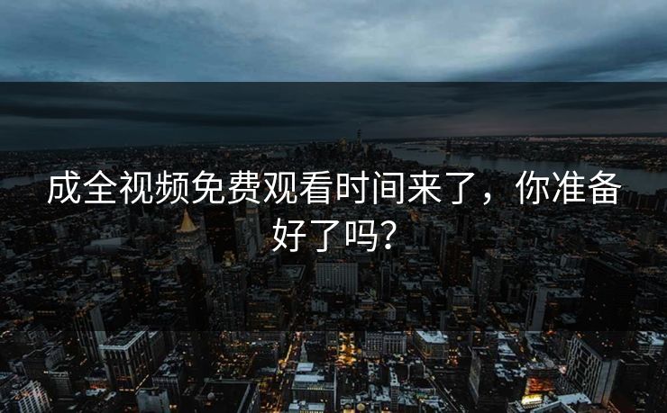 成全视频免费观看时间来了，你准备好了吗？