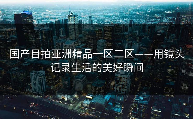 国产目拍亚洲精品一区二区——用镜头记录生活的美好瞬间 国产目拍亚洲精品一区二区——用镜头记录生活的美好瞬间