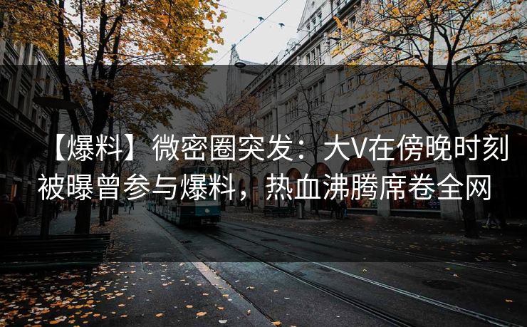 【爆料】微密圈突发:大V在傍晚时刻被曝曾参与爆料,热血沸腾席卷全网 【爆料】微密圈突发:大V在傍晚时刻被曝曾参与爆料,热血沸腾席卷全网