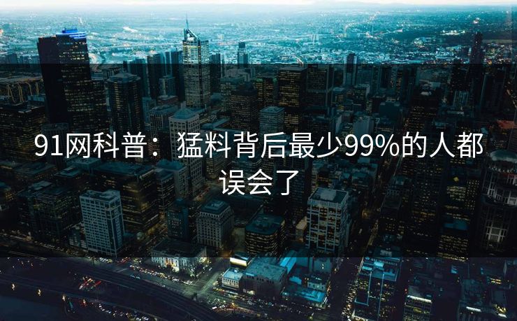 91网科普：猛料背后最少99%的人都误会了