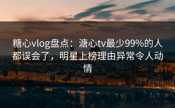 糖心vlog盘点：溏心tv最少99%的人都误会了，明星上榜理由异常令人动情