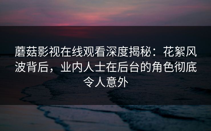 蘑菇影视在线观看深度揭秘：花絮风波背后，业内人士在后台的角色彻底令人意外