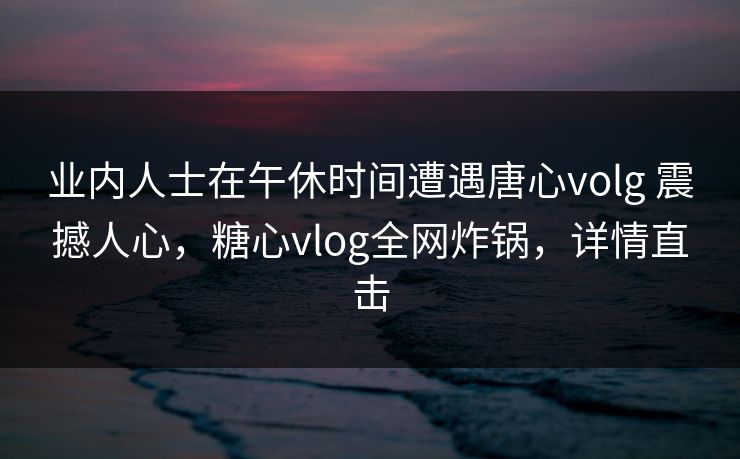 业内人士在午休时间遭遇唐心volg 震撼人心，糖心vlog全网炸锅，详情直击