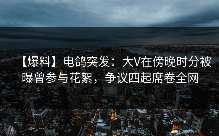 【爆料】电鸽突发：大V在傍晚时分被曝曾参与花絮，争议四起席卷全网