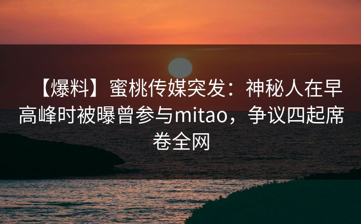 【爆料】蜜桃传媒突发：神秘人在早高峰时被曝曾参与mitao，争议四起席卷全网