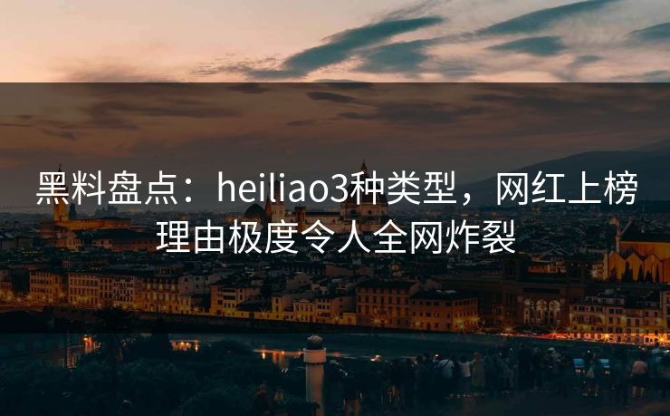 黑料盘点：heiliao3种类型，网红上榜理由极度令人全网炸裂