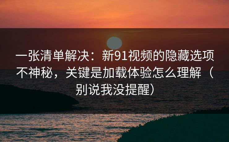 一张清单解决：新91视频的隐藏选项不神秘，关键是加载体验怎么理解（别说我没提醒）